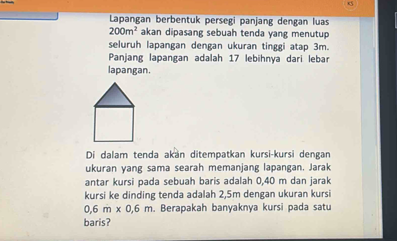 KS 
Lapangan berbentuk persegi panjang dengan luas
200m^2 akan dipasang sebuah tenda yang menutup 
seluruh lapangan dengan ukuran tinggi atap 3m. 
Panjang lapangan adalah 17 lebihnya dari lebar 
lapangan. 
Di dalam tenda akan ditempatkan kursi-kursi dengan 
ukuran yang sama searah memanjang lapangan. Jarak 
antar kursi pada sebuah baris adalah 0,40 m dan jarak 
kursi ke dinding tenda adalah 2,5m dengan ukuran kursi
0,6m* 0,6m. Berapakah banyaknya kursi pada satu 
baris?