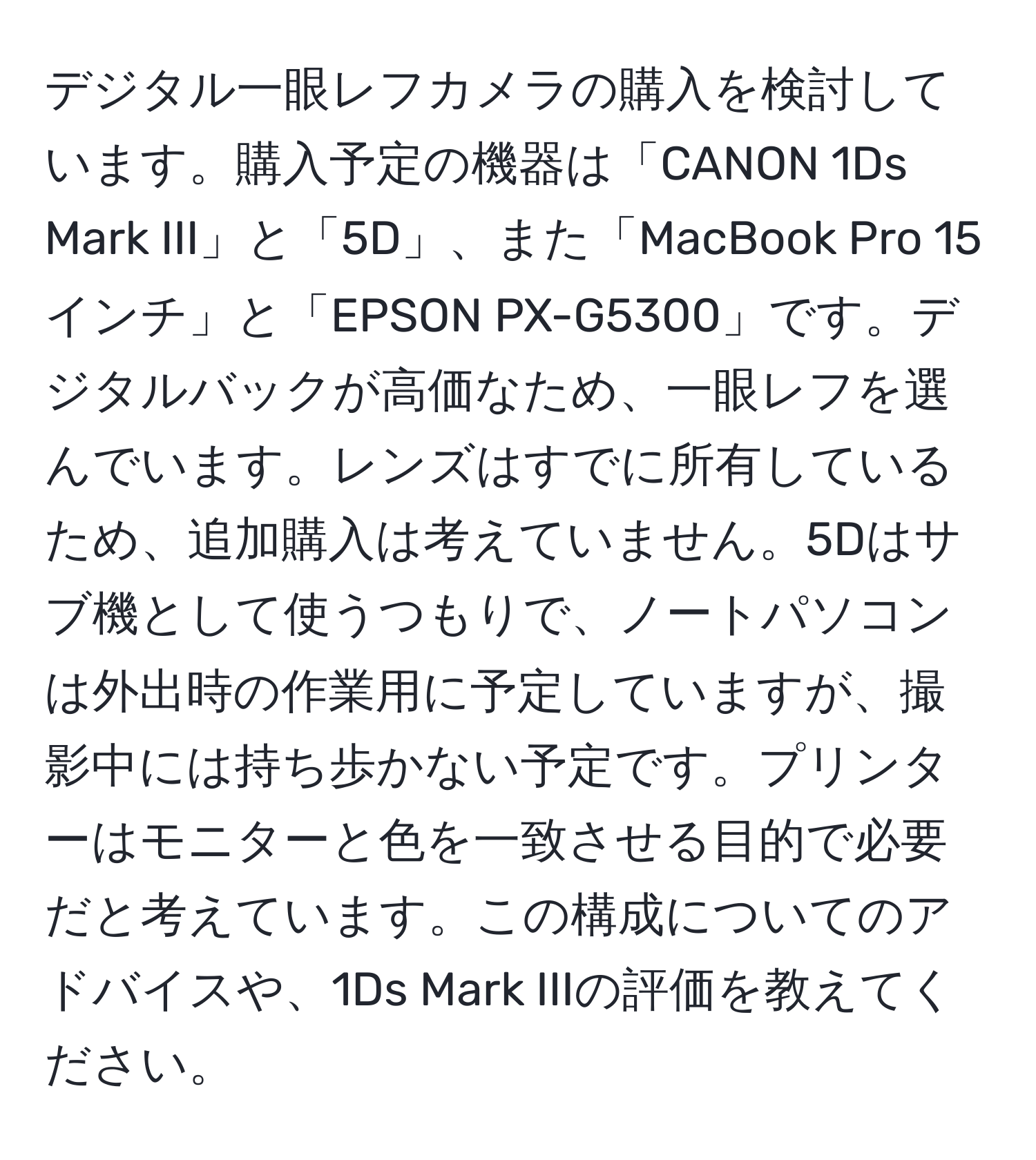 デジタル一眼レフカメラの購入を検討しています。購入予定の機器は「CANON 1Ds Mark III」と「5D」、また「MacBook Pro 15インチ」と「EPSON PX-G5300」です。デジタルバックが高価なため、一眼レフを選んでいます。レンズはすでに所有しているため、追加購入は考えていません。5Dはサブ機として使うつもりで、ノートパソコンは外出時の作業用に予定していますが、撮影中には持ち歩かない予定です。プリンターはモニターと色を一致させる目的で必要だと考えています。この構成についてのアドバイスや、1Ds Mark IIIの評価を教えてください。