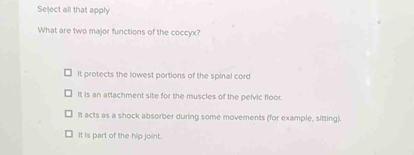 Select all that apply
What are two major functions of the coccyx?
It protects the lowest portions of the spinal cord
It is an attachment site for the muscles of the pelvic floor.
It acts as a shock absorber during some movements (for example, sitting).
It is part of the hip joint.