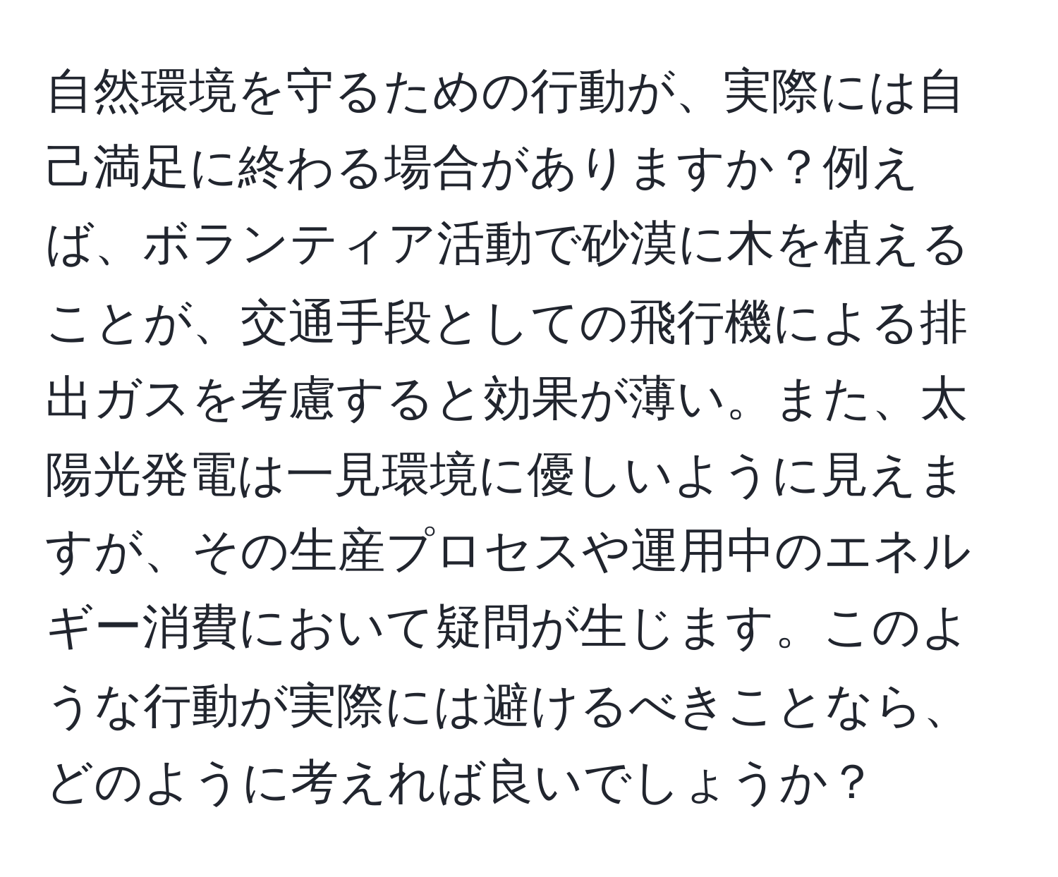 自然環境を守るための行動が、実際には自己満足に終わる場合がありますか？例えば、ボランティア活動で砂漠に木を植えることが、交通手段としての飛行機による排出ガスを考慮すると効果が薄い。また、太陽光発電は一見環境に優しいように見えますが、その生産プロセスや運用中のエネルギー消費において疑問が生じます。このような行動が実際には避けるべきことなら、どのように考えれば良いでしょうか？