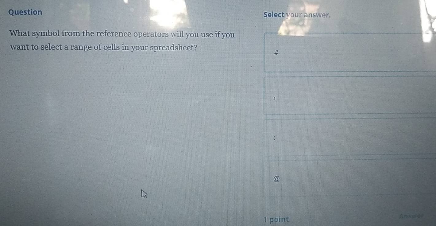 Question Select your answer. 
What symbol from the reference operators will you use if you 
want to select a range of cells in your spreadsheet? 
1 point 
Answer