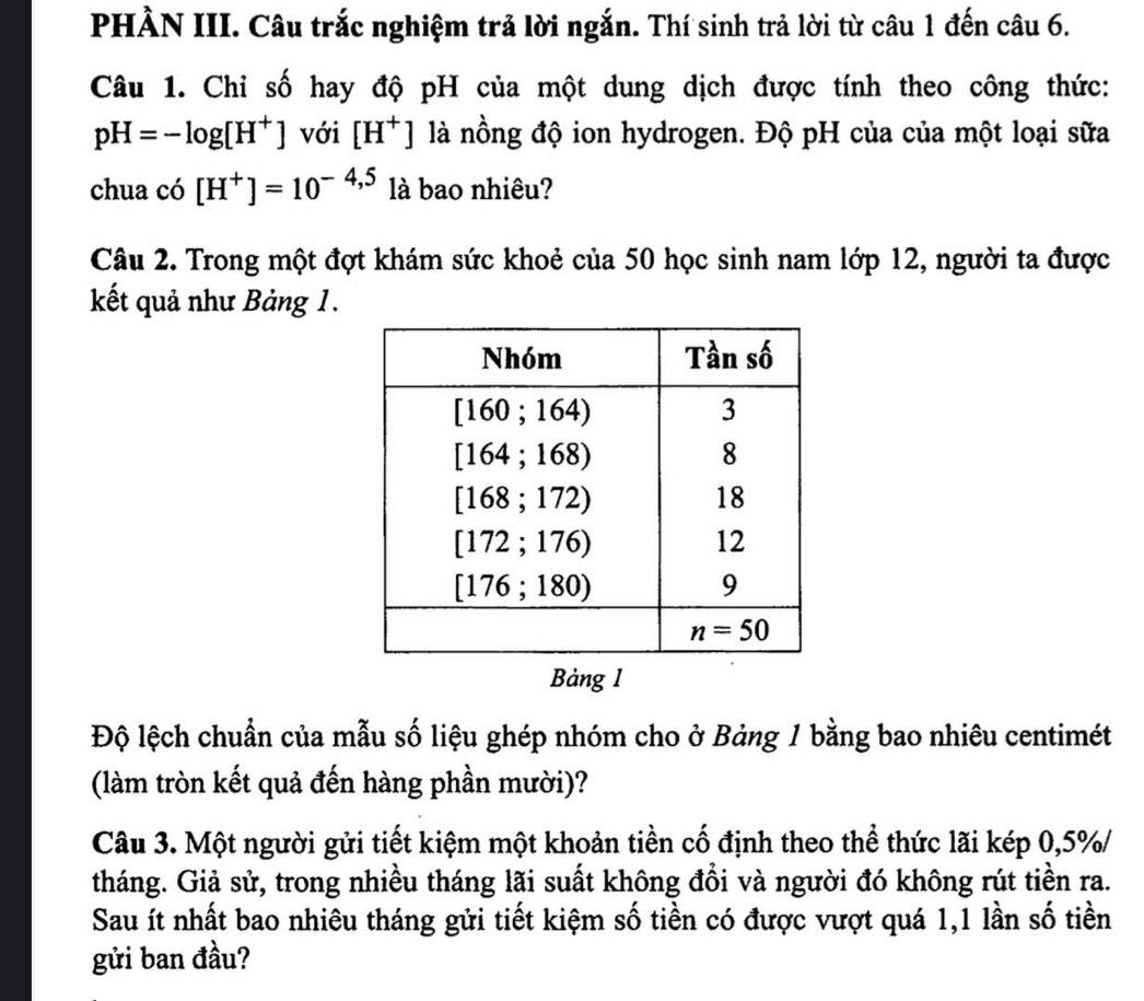 PHÀN III. Câu trắc nghiệm trả lời ngắn. Thí sinh trả lời từ câu 1 đến câu 6.
Câu 1. Chi số hay độ pH của một dung dịch được tính theo công thức:
pH=-log [H^+] với [H^+] là nồng độ ion hydrogen. Độ pH của của một loại sữa
chua có [H^+]=10^(-4,5) là bao nhiêu?
Câu 2. Trong một đợt khám sức khoẻ của 50 học sinh nam lớp 12, người ta được
kết quả như Bảng 1.
Bảng 1
Độ lệch chuẩn của mẫu số liệu ghép nhóm cho ở Bảng 1 bằng bao nhiêu centimét
(làm tròn kết quả đến hàng phần mười)?
Câu 3. Một người gửi tiết kiệm một khoản tiền cố định theo thể thức lãi kép 0,5%/
tháng. Giả sử, trong nhiều tháng lãi suất không đổi và người đó không rút tiền ra.
Sau ít nhất bao nhiêu tháng gửi tiết kiệm số tiền có được vượt quá 1,1 lần số tiền
gửi ban đầu?