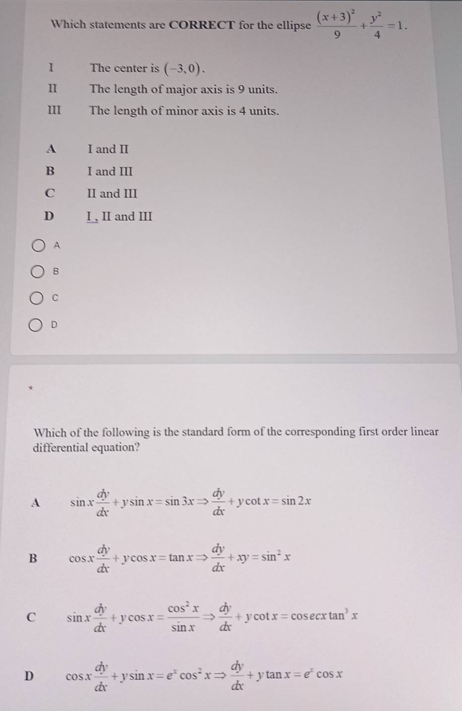 Which statements are CORRECT for the ellipse frac (x+3)^29+ y^2/4 =1. 
I The center is (-3,0). 
1 The length of major axis is 9 units.
III The length of minor axis is 4 units.
A I and II
B I and III
C II and III
D I , II and III
A
B
C
D
*
Which of the following is the standard form of the corresponding first order linear
differential equation?
A sin x dy/dx +ysin x=sin 3xRightarrow  dy/dx +ycot x=sin 2x
B cos x dy/dx +ycos x=tan xRightarrow  dy/dx +xy=sin^2x
C sin x dy/dx +ycos x= cos^2x/sin x Rightarrow  dy/dx +ycot x=cos ecxtan^3x
D cos x dy/dx +ysin x=e^xcos^2xRightarrow  dy/dx +ytan x=e^xcos x