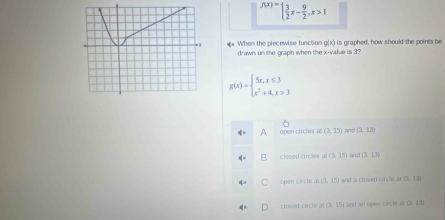 f(x)=beginarrayl  3/2 x- 9/2 ,x>1endarray.
When the piecewise function g(x) is graphed, how should the points be
drawn on the graph when the x -value is 3?
g(x)=beginarrayl 5x,x≤ 3 x^2+4,x>3endarray.
A open circles at (3,15) and (3,13)
closed circles at (3,15) and (3,13)
open circle at (3,15) and a closed circle at (3,13)
closed circle at (3,15) and an open circle at (3,13)