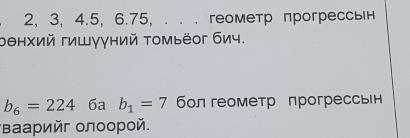 2, 3, 4. 5, 6.75 ， . . . геометр прогрессьн 
оθнхий гишγγний томьёог бич.
b_6=224 6a b_1=7 бол геометр прогрессвн 
*Βаарийг олоорой.