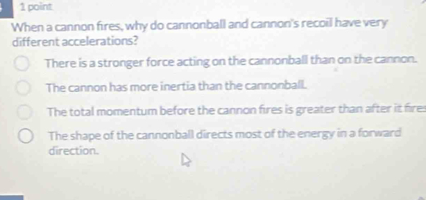 When a cannon fires, why do cannonball and cannon's recoil have very
different accelerations?
There is a stronger force acting on the cannonball than on the cannon.
The cannon has more inertia than the cannonball.
The total momentum before the cannon fires is greater than after it fire:
The shape of the cannonball directs most of the energy in a forward
direction.