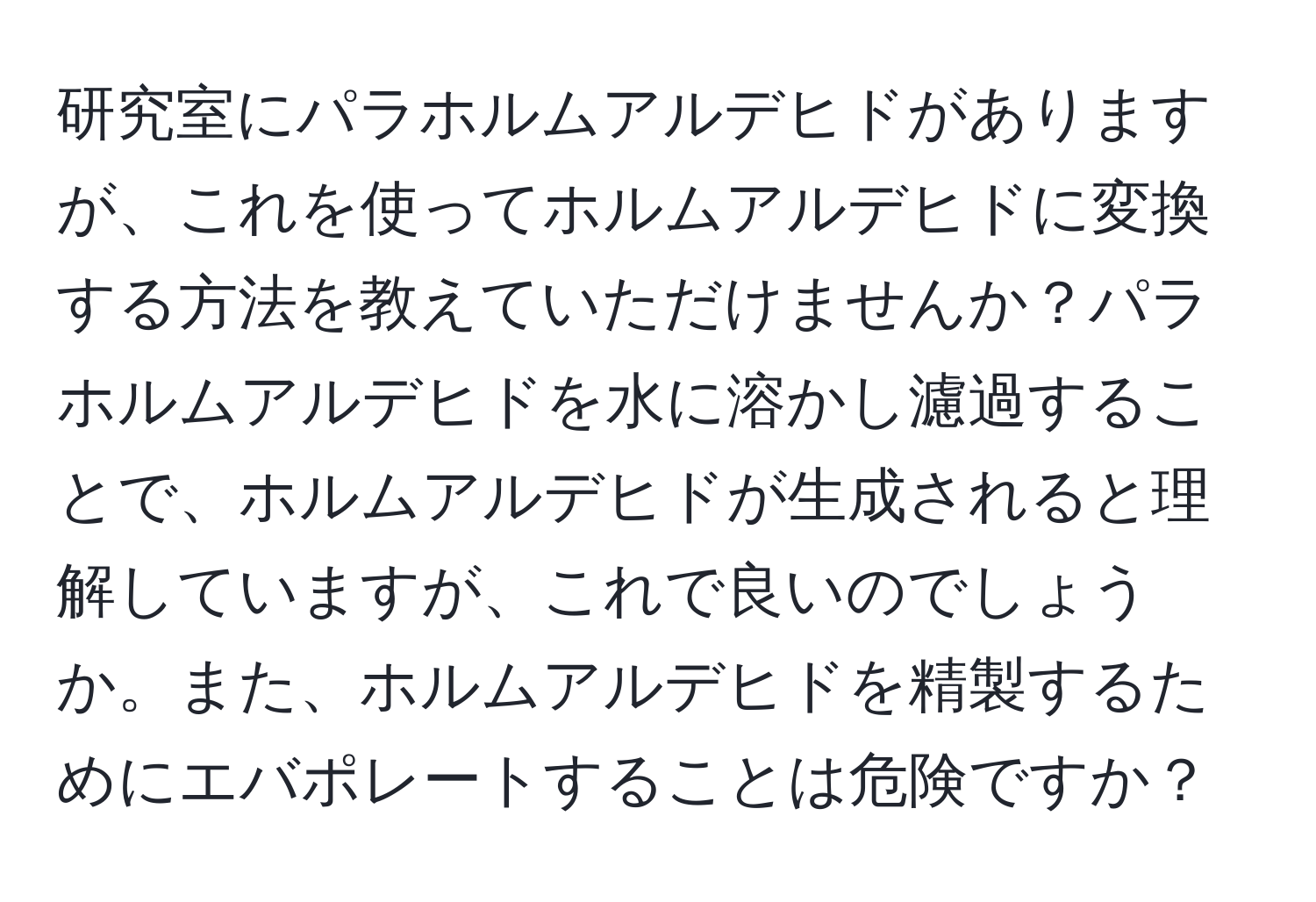 研究室にパラホルムアルデヒドがありますが、これを使ってホルムアルデヒドに変換する方法を教えていただけませんか？パラホルムアルデヒドを水に溶かし濾過することで、ホルムアルデヒドが生成されると理解していますが、これで良いのでしょうか。また、ホルムアルデヒドを精製するためにエバポレートすることは危険ですか？