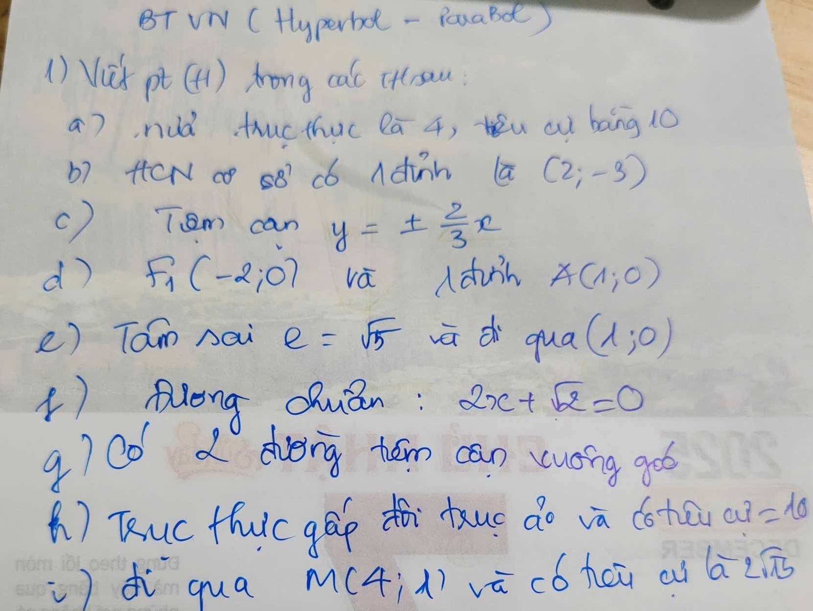 BT VN (Hyperbd - PouaBd) 
() Vix pt(H) rong cal ittrau 
a), nuà thucthuc lā 4, u cu bāng 10
b7 HCN 0 88 C6 Adinn a (2;-3)
c) Tem can y=±  2/3 x
d) F_1(-2;0) vá (duin A(1,0)
e) Tam nai e=sqrt(5) ūdi qua (1;0)
( Aleng Qhuán: 2x+sqrt(2)=0
g)C0 2 dveng tón can vuong got 
() Tuc thic gáp tà tuo do và cotāi c u? =10
)dì qua M(4,1) vū có heū ai 6-2sqrt(15)