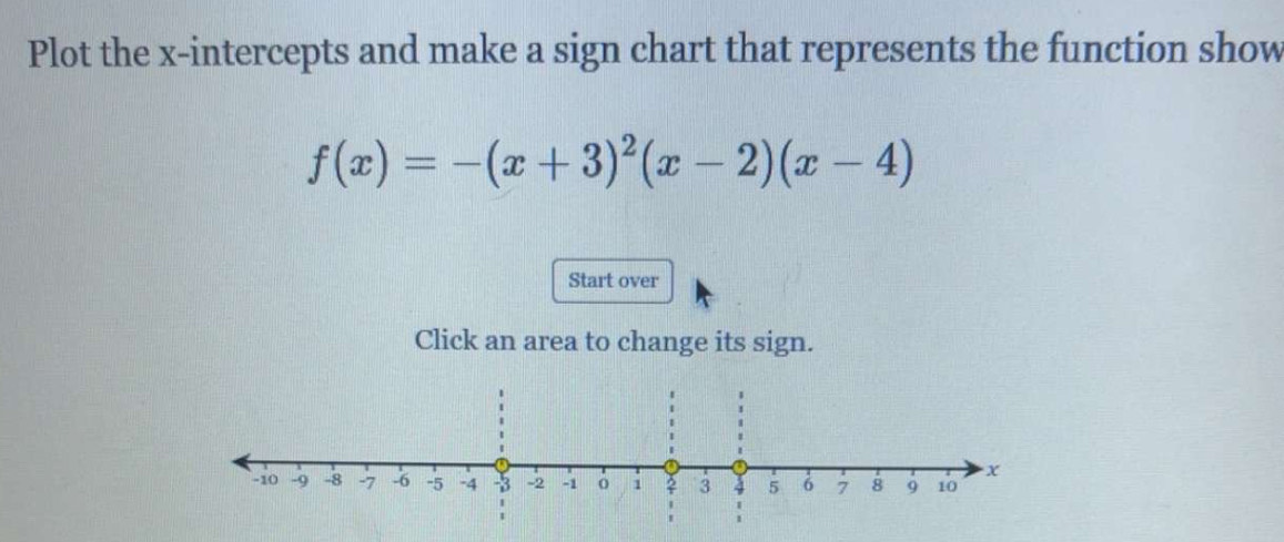 Plot the x-intercepts and make a sign chart that represents the function show
f(x)=-(x+3)^2(x-2)(x-4)
Start over 
Click an area to change its sign.