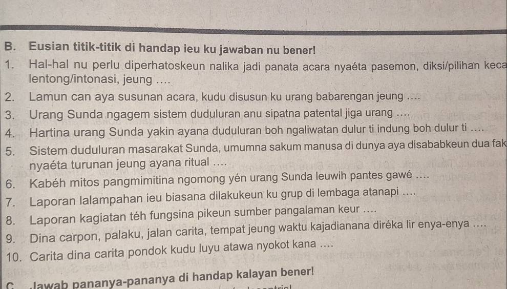 Eusian titik-titik di handap ieu ku jawaban nu bener! 
1. Hal-hal nu perlu diperhatoskeun nalika jadi panata acara nyaéta pasemon, diksi/pilihan keca 
lentong/intonasi, jeung .... 
2. Lamun can aya susunan acara, kudu disusun ku urang babarengan jeung .... 
3. Urang Sunda ngagem sistem duduluran anu sipatna patental jiga urang .... 
4. Hartina urang Sunda yakin ayana duduluran boh ngaliwatan dulur ti indung boh dulur ti ….. 
5. Sistem duduluran masarakat Sunda, umumna sakum manusa di dunya aya disababkeun dua fak 
nyaéta turunan jeung ayana ritual .... 
6. Kabéh mitos pangmimitina ngomong yén urang Sunda leuwih pantes gawé .... 
7. Laporan lalampahan ieu biasana dilakukeun ku grup di lembaga atanapi .... 
8. Laporan kagiatan téh fungsina pikeun sumber pangalaman keur .... 
9. Dina carpon, palaku, jalan carita, tempat jeung waktu kajadianana diréka lir enya-enya .... 
10. Carita dina carita pondok kudu luyu atawa nyokot kana .... 
G lawab pananya-pananya di handap kalayan bener!