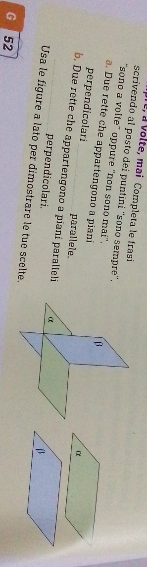 pre, à Volte, mai Completa le frasi 
scrivendo al posto dei puntini “sono sempre”, 
“sono a volte” oppure “non sono mai”. 
a. Due rette che appartengono a piani 
perpendicolari parallele. 
α 
b. Due rette che appartengono a piani paralleli 
perpendicolari. 
Usa le figure a lato per dimostrare le tue scelte. 
G 52