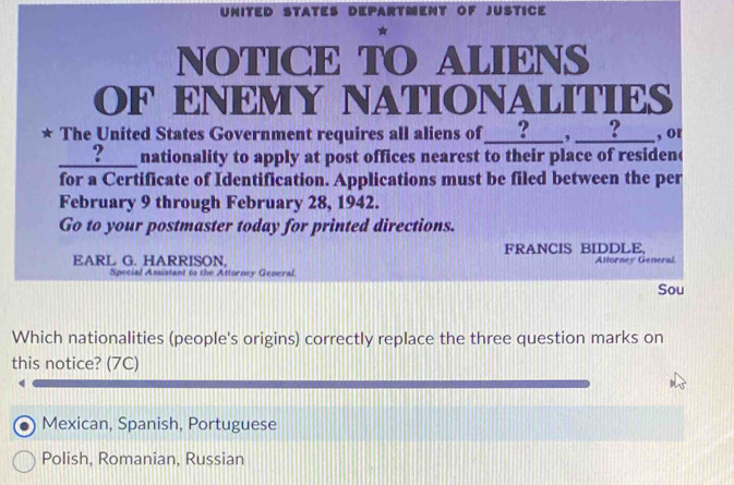 UNITED STATES DEPARTMENT OF JUSTICE
NOTICE TO ALIENS
OF ENEMY NATIONALITIES
* The United States Government requires all aliens of ____?____, _____ , or
_? ____ nationality to apply at post offices nearest to their place of residen(
for a Certificate of Identification. Applications must be filed between the per
February 9 through February 28, 1942.
Go to your postmaster today for printed directions.
EARL G. HARRISON. FRANCIS BIDDLE, Attorney General
Special Assistant to the Attorney General.
Sou
Which nationalities (people's origins) correctly replace the three question marks on
this notice? (7C)
4
Mexican, Spanish, Portuguese
Polish, Romanian, Russian