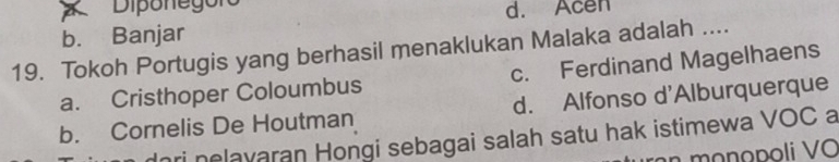 Diponegor
d. Acen
b. Banjar
19. Tokoh Portugis yang berhasil menaklukan Malaka adalah ....
a. Cristhoper Coloumbus c. Ferdinand Magelhaens
b. Cornelis De Houtman d. Alfonso d'Alburquerque
dori nelavaran Hongi sebagai salah satu hak istimewa VOC a
n m onopoli Vo