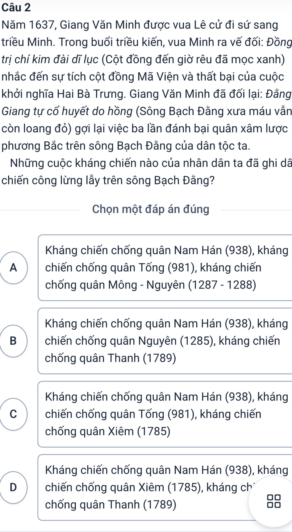 Năm 1637, Giang Văn Minh được vua Lê cử đi sứ sang
triều Minh. Trong buổi triều kiến, vua Minh ra vế đối: Đồng
trị chí kim đài dĩ lục (Cột đồng đến giờ rêu đã mọc xanh)
nhắc đến sự tích cột đồng Mã Viện và thất bại của cuộc
khởi nghĩa Hai Bà Trưng. Giang Văn Minh đã đối lại: Đằng
Giang tự cổ huyết do hồng (Sông Bạch Đằng xưa máu vẫn
còn loang đỏ) gợi lại việc ba lần đánh bại quân xâm lược
phương Bắc trên sông Bạch Đằng của dân tộc ta.
Những cuộc kháng chiến nào của nhân dân ta đã ghi dã
chiến công lừng lẫy trên sông Bạch Đằng?
Chọn một đáp án đúng
Kháng chiến chống quân Nam Hán (938), kháng
A chiến chống quân Tống (981), kháng chiến
chống quân Mông - Nguyên I (1287-1288) I
Kháng chiến chống quân Nam Hán (938), kháng
B chiến chống quân Nguyên (1285), kháng chiến
chống quân Thanh (1789)
Kháng chiến chống quân Nam Hán (938), kháng
C chiến chống quân Tống (981), kháng chiến
chống quân Xiêm (1785)
Kháng chiến chống quân Nam Hán (938), kháng
D chiến chống quân Xiêm (1785), kháng ch
chống quân Thanh (1789)
88