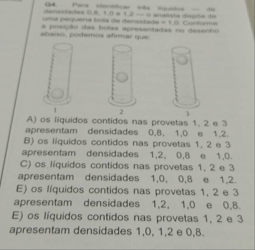 Para identíficar três líquidos — de
densidades 0, 8, 1, 0 e 1, 2 — o analista dispõe de
uma pequena bola de densidade =1.0 Conforme
a posição das bolas apresentadas no desenho
abaixo, podemos afirmar que:
A) os líquidos contidos nas provetas 1, 2 e 3
apresentam densidades 0, 8, 1, 0 e 1, 2.
B) os líquidos contidos nas provetas 1, 2 e 3
apresentam densidades 1, 2, 0, 8 e 1, 0.
C) os líquidos contidos nas provetas 1, 2 e 3
apresentam densidades 1, 0, 0, 8 e 1, 2.
E) os líquidos contidos nas provetas 1, 2 e 3
apresentam densidades 1, 2, 1, 0 e 0, 8.
E) os líquidos contidos nas provetas 1, 2 e 3
apresentam densidades 1, 0, 1, 2 e 0, 8.