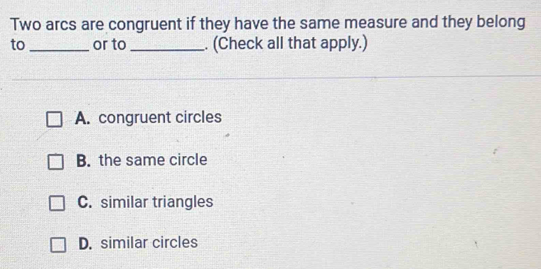 Two arcs are congruent if they have the same measure and they belong
to _or to _. (Check all that apply.)
A. congruent circles
B. the same circle
C. similar triangles
D. similar circles