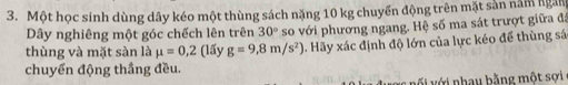 Một học sinh dùng dây kéo một thùng sách nặng 10 kg chuyển động trên mặt sản năm ngàn 
Dây nghiêng một góc chếch lên trên 30°
thùng và mặt sàn là mu =0,2 (lấy g=9,8m/s^2) so với phương ngang. Hệ số ma sát trượt giữa đá 
. Hãy xác định độ lớn của lực kéo để thùng sá 
chuyến động thắng đều. 
ớ i nhau bằng một sợi