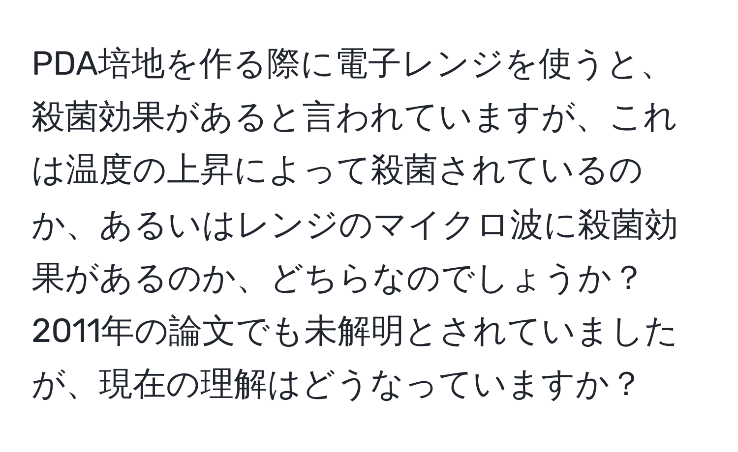 PDA培地を作る際に電子レンジを使うと、殺菌効果があると言われていますが、これは温度の上昇によって殺菌されているのか、あるいはレンジのマイクロ波に殺菌効果があるのか、どちらなのでしょうか？2011年の論文でも未解明とされていましたが、現在の理解はどうなっていますか？