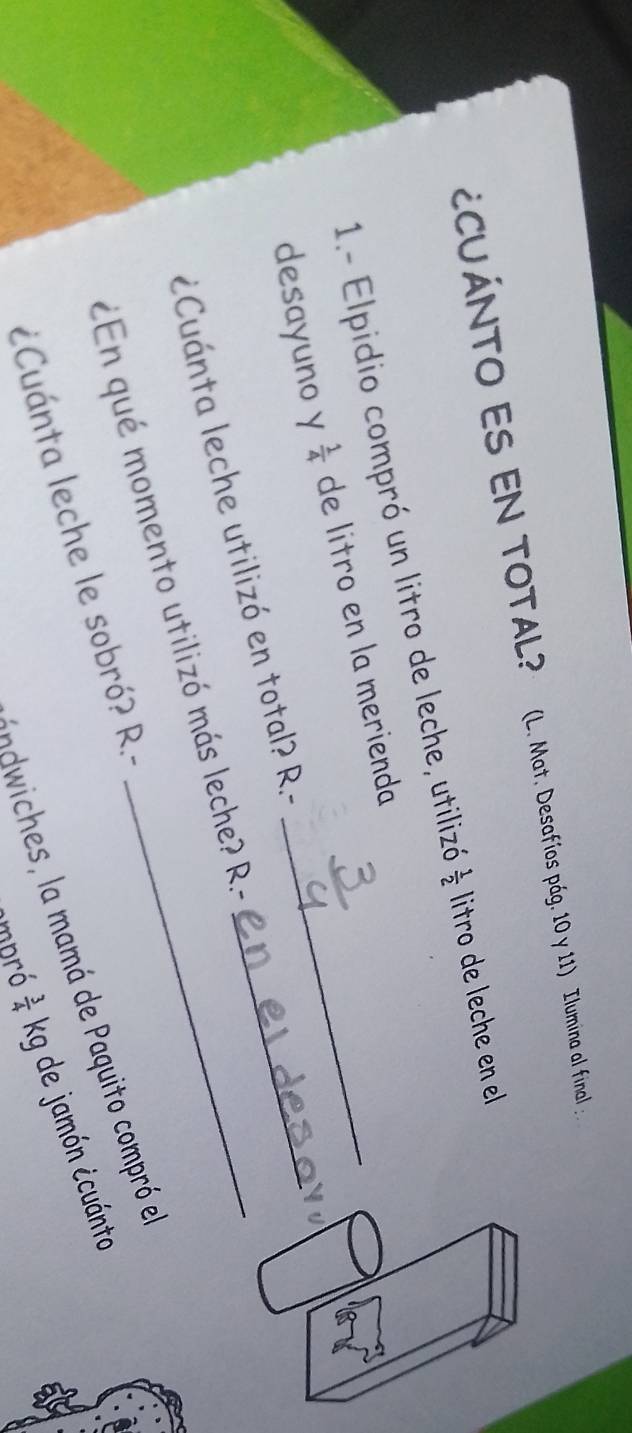 ¿CUÁNTO ES EN TOTAL? (L. Mat. Desafíos pág. 10 y 11) Ilumina al final :
1- Elpidio compró un litro de leche, utilizó  1/2  litro de leche en el
desayuno y  1/4  de litro en la merienda__
¿Cuánta leche utilizó en total? R.-
¿En qué momento utilizó más leche? R.-
ichs amá de aquito compró e
¿Cuánta leche le sobró? R.-
empró  3/4  kg de jamón ¿cuánto