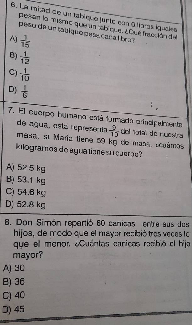 La mitad de un tabique junto con 6 libros iguales
pesan lo mismo que un tabique. ¿Qué fracción del
peso de un tabique pesa cada libro?
A)  1/15 
B)  1/12 
C)  1/10 
D)  1/6 
7. El cuerpo humano está formado principalmente
de agua, esta representa  9/10  del total de nuestra
masa, si María tiene 59 kg de masa, ¿cuántos
kilogramos de agua tiene su cuerpo?
A) 52.5 kg
B) 53.1 kg
C) 54.6 kg
D) 52.8 kg
8. Don Simón repartió 60 canicas entre sus dos
hijos, de modo que el mayor recibió tres veces lo
que el menor. ¿Cuántas canicas recibió el hijo
mayor?
A) 30
B) 36
C) 40
D) 45