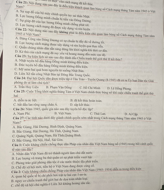 I' lô một'' của cách mạng đã kết thúc.
Nam?
Câu 21: Nội dung nào sau đây là điều kiện khách quan làm bùng nổ Cách mạng tháng Tám năm 1945 ở Việt
A. Sự sụp đổ của bộ máy chính quyền tay sai thân Nhật.
B. Lực lượng Đồng minh chuẩn bị tiến vào Đông Dương.
C. Sự giúp đỡ của lực lượng Đồng minh chống phát xít.
D. Lực lượng cách mạng đã được xây dựng và rèn luyện
Câu 22: Nội dung nào sau đây không phải là điều kiện chủ quan làm bùng nổ Cách mạng tháng Tám năm
1945 ở Việt Nam?
A. Đảng Cộng sản Đông Dương có sự chuẩn bị đầy đủ về đường lối.
B. Lực lượng cách mạng được xây dựng và rèn luyện qua thực tiễn.
C. Quần chúng nhân dân sẵn sàng đứng lên khởi nghĩa khi thời cơ đến.
D. Kẻ thù của cách mạng đã suy yếu và hoang mang đến mức cực độ.
Câu 23: Sự kiện lịch sử nào sau đây đánh dấu Chiến tranh thế giới thứ II kết thúc?
A. Nhật tuyên bố đầu hàng Đồng minh không điều kiện.
B. Đức tuyên bố đầu hàng Đồng minh không điều kiện.
C. Mỹ ném hai quả bom nguyên tử xuồng Nhật Bản.
D. Liên Xô tấn công Nhật Bản tại Đông Bắc Trung Quốc.
Câu 24: Đại hội Quốc dân được triệu tập ở Tân Trào - Tuyên Quang (8-1945) đã cử ra Ủy ban Dân tộc Giải
phóng do ai làm chủ tịch?
A. Trần Huy Liệu B. Phạm Văn Đồng C. Hồ Chí Minh D. Lê Hồng Phong.
Câu 25: Cuộc Tổng khởi nghĩa tháng Tám ở Việt Nam chính thức bùng nổ khi cuộc chiến tranh thế giới thứ
hai
A. diễn ra ác liệt. B. đã kết thúc hoàn toàn.
C. bắt đầu lan rộng sang châu Á. D. sắp kết thúc.
Câu 26: Năm 1945, quốc gia nào sau đây tuyên bố độc lập?
A. Nam Phi. B. Việt Nam. C. Thái Lan. D. Ai Cập.
Câu 27: Các tinh nào dưới đây giành chính quyền sớm nhất trong Cách mạng tháng Tám năm 1945 ở Việt
Nam?
A. Bắc Giang, Hải Dương, Bình Định, Quảng Nam.
B. Bắc Giang, Hải Dương, Hà Tĩnh, Quảng Nam.
C. Quảng Ngãi, Quảng Nam, Hà Tĩnh,Quảng Bình.
D. Bắc Giang, Hà Nội, Huế, Sài Gòn.
Câu 1: Cuộc kháng chiến chống thực dân Pháp của nhân dân Việt Nam bùng nổ (1945) trong bối cảnh quốc
tế nào sau đây?
A. Nhân dân Việt Nam đã trở thành người làm chủ đất nước
B. Lực lượng vũ trang ba thứ quân có sự phát triển vượt bậc
C. Phong trào giải phóng dân tộc ở các nước thuộc địa phát triển.
D. Chế độ xã hội mới, tiến bộ ở Việt Nam đang được củng cổ.
Câu 2: Cuộc kháng chiến chống Pháp của nhân dân Việt Nam (1945- 1954) diễn ra trong điều kiện
A. quan hệ quốc tế bị chỉ phối bởi trật tự hai cực I-an-ta.
B. nguy cơ chiến tranh thế giới hai de dọa toàn nhân loại.
C. chế độ xã hội chủ nghĩa ở Liên Xô khủng hoảng sâu sắc.