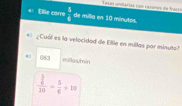 Tasas unitarias con razones de fracci 
4 Ellie corre  5/6  de milla en 10 minutos. 
¿Cuál es la velocidad de Ellie en millas por minuto?
083 millas/min
frac  5/6 10= 5/6 / 10