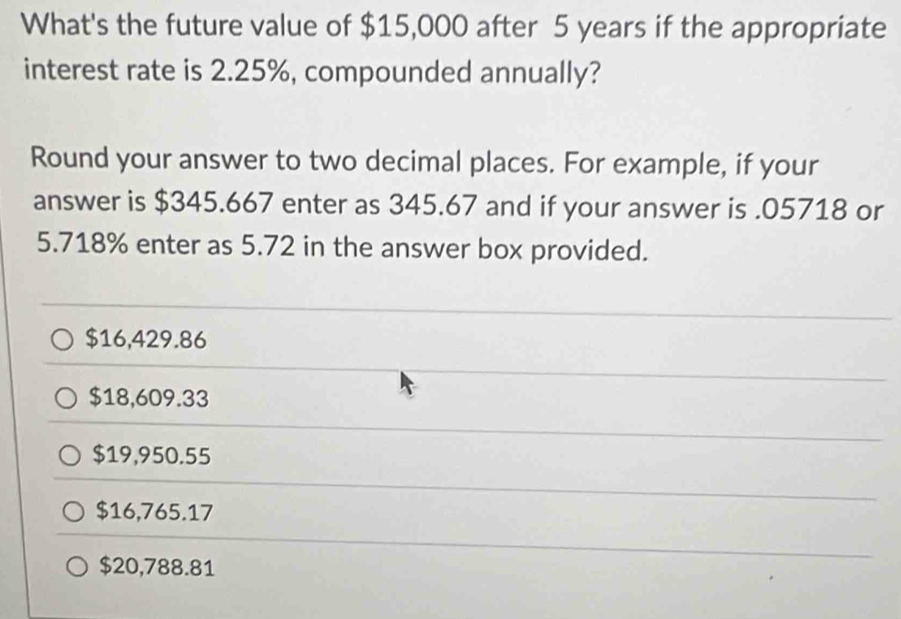 What's the future value of $15,000 after 5 years if the appropriate
interest rate is 2.25%, compounded annually?
Round your answer to two decimal places. For example, if your
answer is $345.667 enter as 345.67 and if your answer is . 05718 or
5.718% enter as 5.72 in the answer box provided.
$16,429.86
$18,609.33
$19,950.55
$16,765.17
$20,788.81