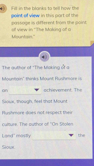 Fill in the blanks to tell how the 
point of view in this part of the 
passage is different from the point 
of view in “The Making of a 
Mountain.” 
The author of “The Making of a 
Mountain" thinks Mount Rushmore is 
an achievement. The 
Sioux, though, feel that Mount 
Rushmore does not respect their 
culture. The author of “On Stolen 
Land" mostly the 
Sioux.