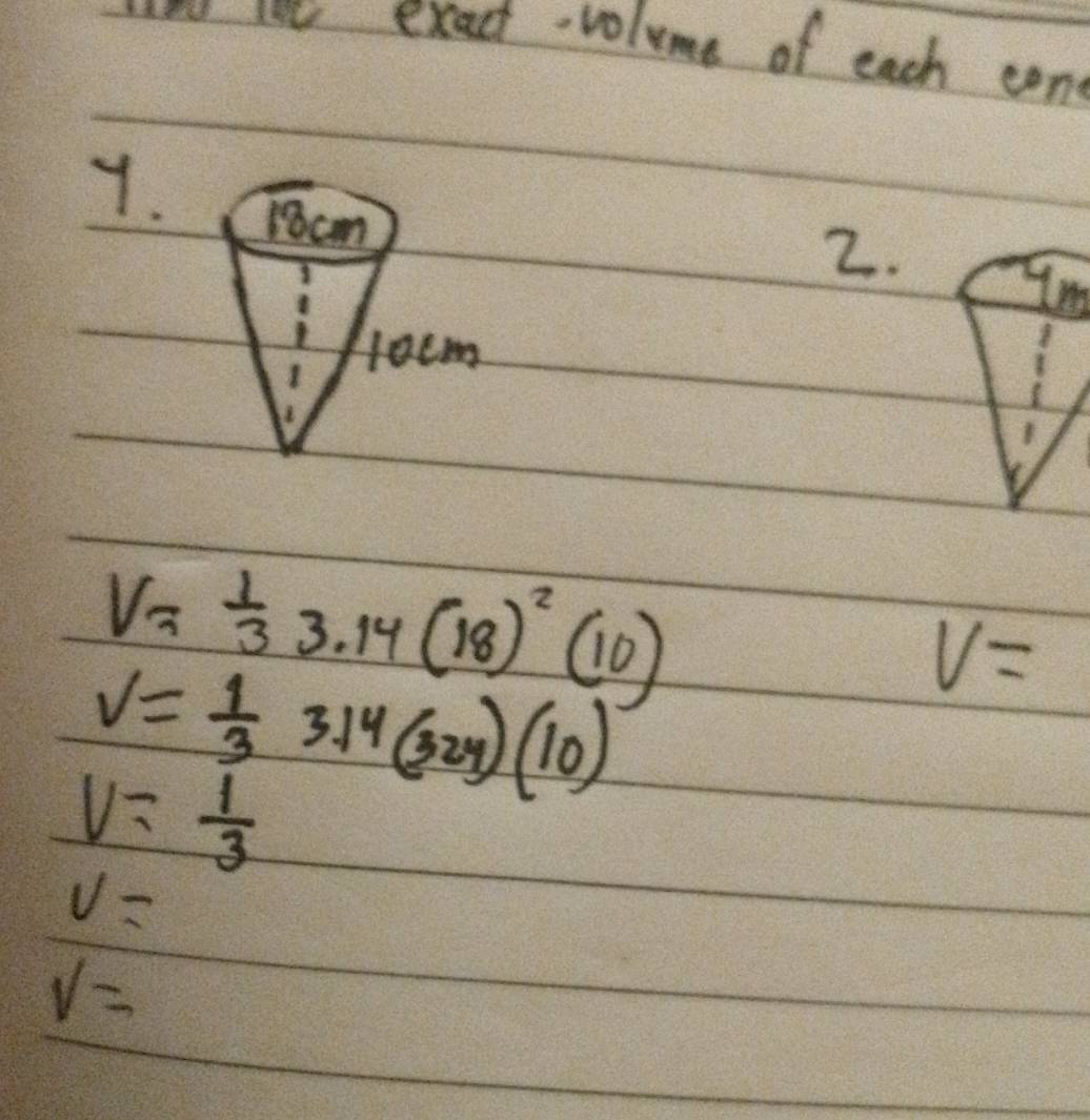 same cot exact-volume of each con 
7.
1cm
2. 
1
l0cm
V= 1/3 
V= 1/3  3.14(18)^2(10)
V=
V= 1/3  3.14(324)(10)
v=
V=