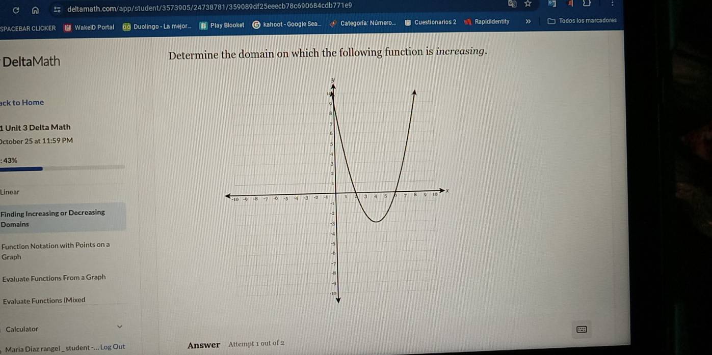 SPACEBAR CLICKER WakelD Portal o Duolingo - La mejor Play Blooket kahoot - Google Sea... Categoría:Número.. Cuestionarios 2 Rapididentity Todos los marcadores 
DeltaMath Determine the domain on which the following function is increasing. 
ack to Home 
1 Unit 3 Delta Math 
October 25 at 11:59 PM 
: 43% 
Linear 
Finding Increasing or Decreasing 
Domains 
Function Notation with Points on a 
Graph 
Evaluate Functions From a Graph 
Evaluate Functions (Mixed 
Calculator 
Maria Diaz rangel _ student -... Log Out Answer Attempt 1 out of 2