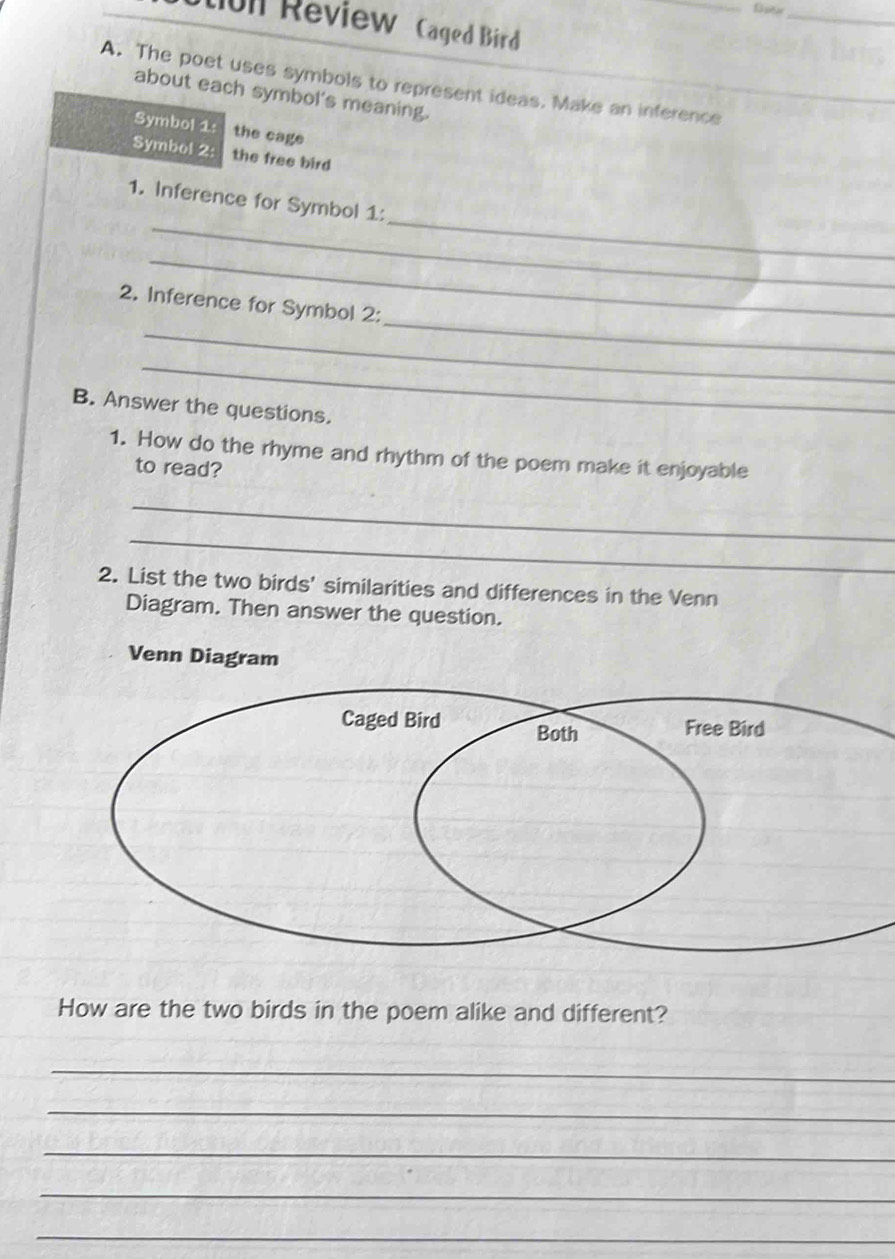 tun Review Caged Bird 
A. The poet uses symbols to represent ideas. Make an inference 
about each symbol's meaning. 
Symbol 1: the cage 
Symbol 2: the free bird 
_ 
_ 
1. Inference for Symbol 1: 
_ 
_ 
_ 
2. Inference for Symbol 2: 
_ 
B. Answer the questions. 
1. How do the rhyme and rhythm of the poem make it enjoyable 
to read? 
_ 
_ 
2. List the two birds' similarities and differences in the Venn 
Diagram. Then answer the question. 
Venn Diagram 
How are the two birds in the poem alike and different? 
_ 
_ 
_ 
_ 
_