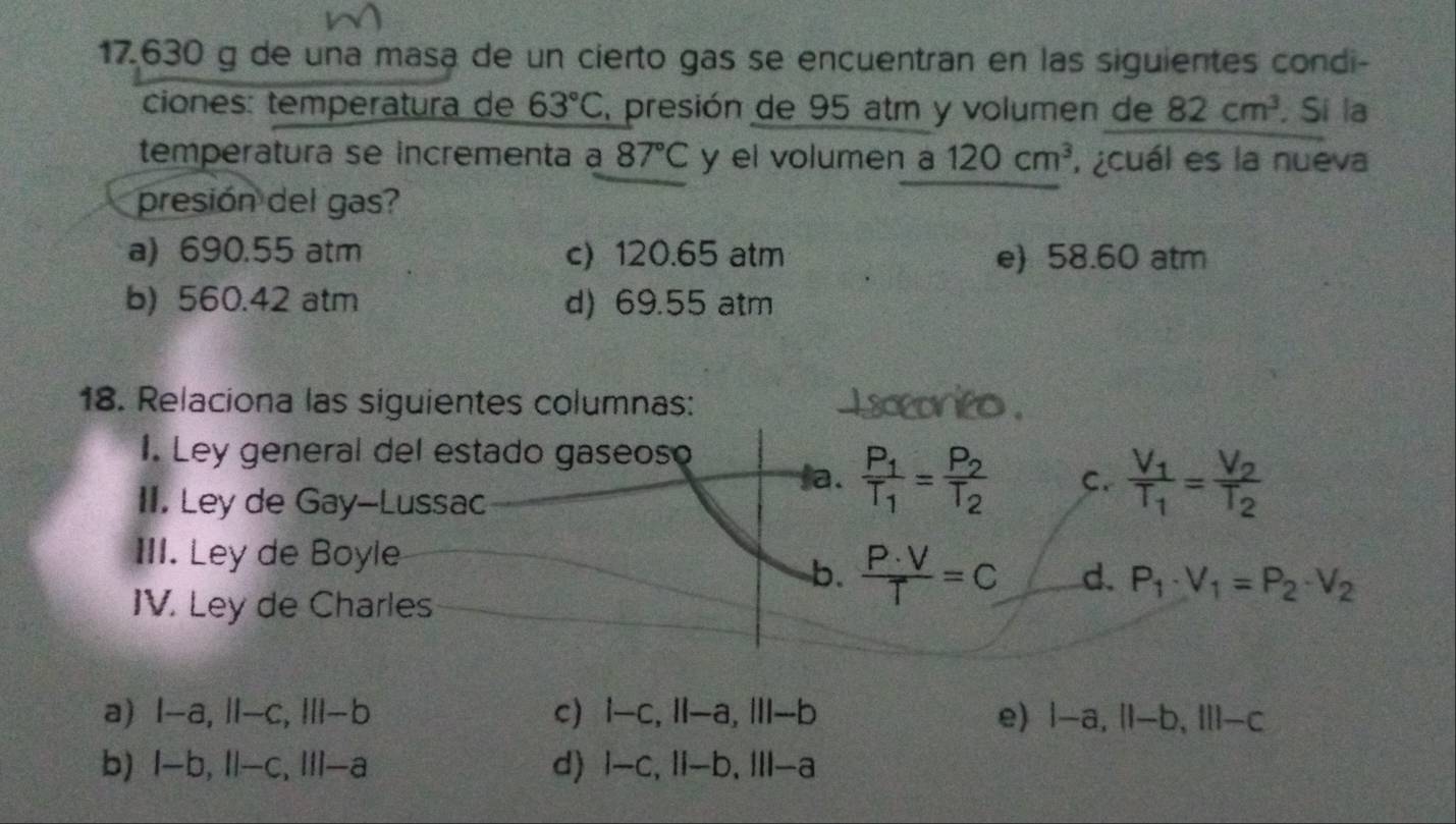 17. 630 g de una masa de un cierto gas se encuentran en las siguientes condi-
ciones: temperatura de 63°C , presión de 95 atm y volumen de 82cm^3. Si la
temperatura se incrementa a 87°C y el volumen a 120cm^3 ¿cuál es la nueva
presión del gas?
a) 690.55 atm c) 120.65 atm e) 58.60 atm
b) 560.42 atm d) 69.55 atm
18. Relaciona las siguientes columnas:
I. Ley general del estado gaseoso
a. frac P_1T_1=frac P_2T_2 C. frac V_1T_1=frac V_2T_2
II. Ley de Gay--Lussac
III. Ley de Boyle
b.  P· V/T =C d. P_1· V_1=P_2· V_2
IV. Ley de Charles
a) I-a, II-c, III-b c) I-c, II-a, III-b e) 1-a, 11-b, 111-c
b) I-b, II-c, III-a d) I-c, II-b, III-a