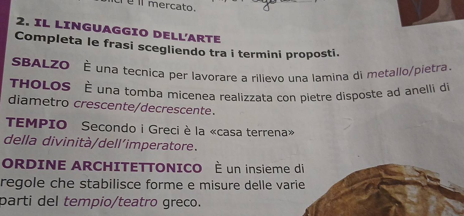 é ll mercato. 
2. IL LINGUAGGIO DELL'ARTE 
Completa le frasi scegliendo tra i termini proposti. 
SBALZO È una tecnica per lavorare a rilievo una lamina di metallo/pietra. 
THOLOS È una tomba micenea realizzata con pietre disposte ad anelli di 
diametro crescente/decrescente. 
TEMPIO Secondo i Greci è la «casa terrena» 
della divinità/dell’imperatore. 
ORDINE ARCHITETTONICO È un insieme di 
regole che stabilisce forme e misure delle varie 
parti del tempio/teatro greco.