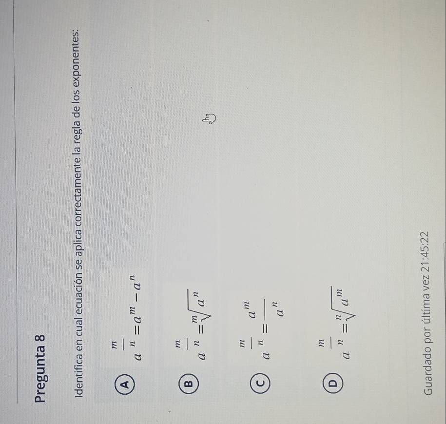 Pregunta 8
Identifica en cual ecuación se aplica correctamente la regla de los exponentes:
A a^(frac m)n=a^m-a^n
B a^(frac m)n=sqrt[m](a^n)
C a^(frac m)n= a^m/a^n 
D a^(frac m)n=sqrt[n](a^m)
Guardado por última vez 21:45:22