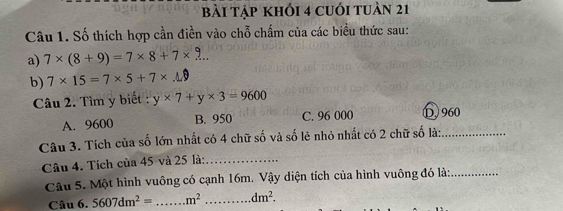 Bài Tập khối 4 cuối tuần 21
Câu 1. Số thích hợp cần điền vào chỗ chấm của các biểu thức sau:
a) 7* (8+9)=7* 8+7* ... 
b) 7* 15=7* 5+7* ..0
Câu 2. Tìm y biết : y* 7+y* 3=9600
A. 9600 B. 950 C. 96 000 D,) 960
Câu 3. Tích của số lớn nhất có 4 chữ số và số lẻ nhỏ nhất có 2 chữ số là:_
Câu 4. Tích của 45 và 25 là:_
Câu 5. Một hình vuông có cạnh 16m. Vậy diện tích của hình vuông đó là:_
Câu 6. 5607dm^2= _  m^2 _ dm^2.