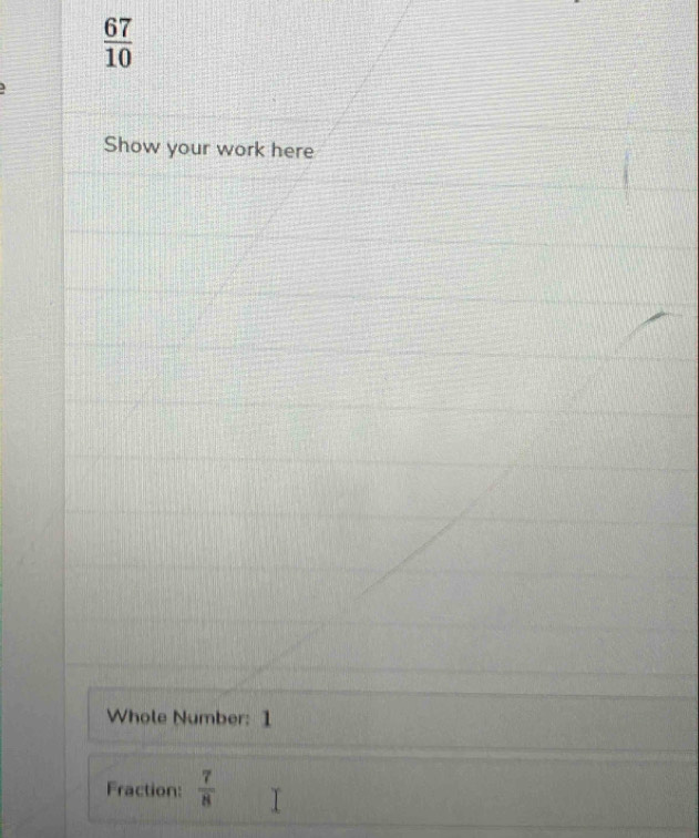  67/10 
3 
Show your work here 
Whole Number: 1 
Fraction:  7/8 