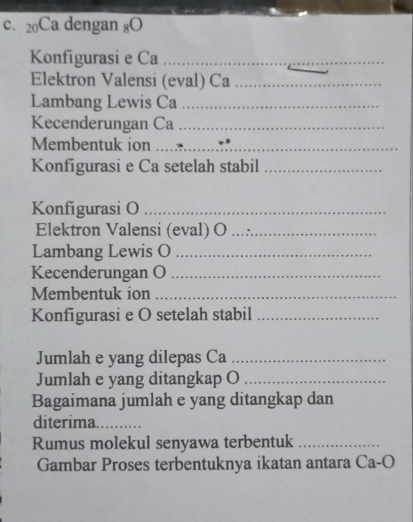 20Ca dengan 8O 
Konfigurasi e Ca_ 
Elektron Valensi (eval) Ca_ 
Lambang Lewis Ca_ 
Kecenderungan Ca_ 
Membentuk ion__ 
_ 
Konfigurasi e Ca setelah stabil_ 
Konfigurasi O_ 
Elektron Valensi (eval) O_ 
Lambang Lewis O_ 
Kecenderungan O_ 
Membentuk ion_ 
Konfigurasi e O setelah stabil_ 
Jumlah e yang dilepas Ca_ 
Jumlah e yang ditangkap O_ 
Bagaimana jumlah e yang ditangkap dan 
diterima. é 
Rumus molekul senyawa terbentuk_ 
Gambar Proses terbentuknya ikatan antara Ca-O