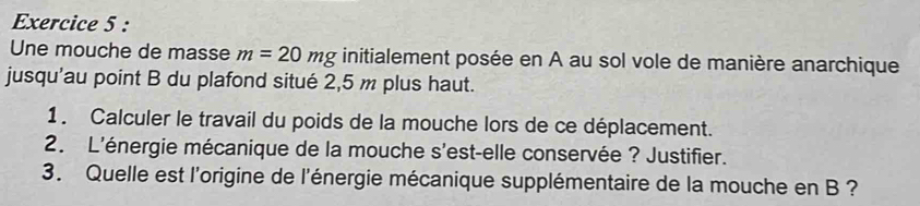 Une mouche de masse m=20mg initialement posée en A au sol vole de manière anarchique 
jusqu'au point B du plafond situé 2,5 m plus haut. 
1. Calculer le travail du poids de la mouche lors de ce déplacement. 
2. L'énergie mécanique de la mouche s'est-elle conservée ? Justifier. 
3. Quelle est l'origine de l'énergie mécanique supplémentaire de la mouche en B ?