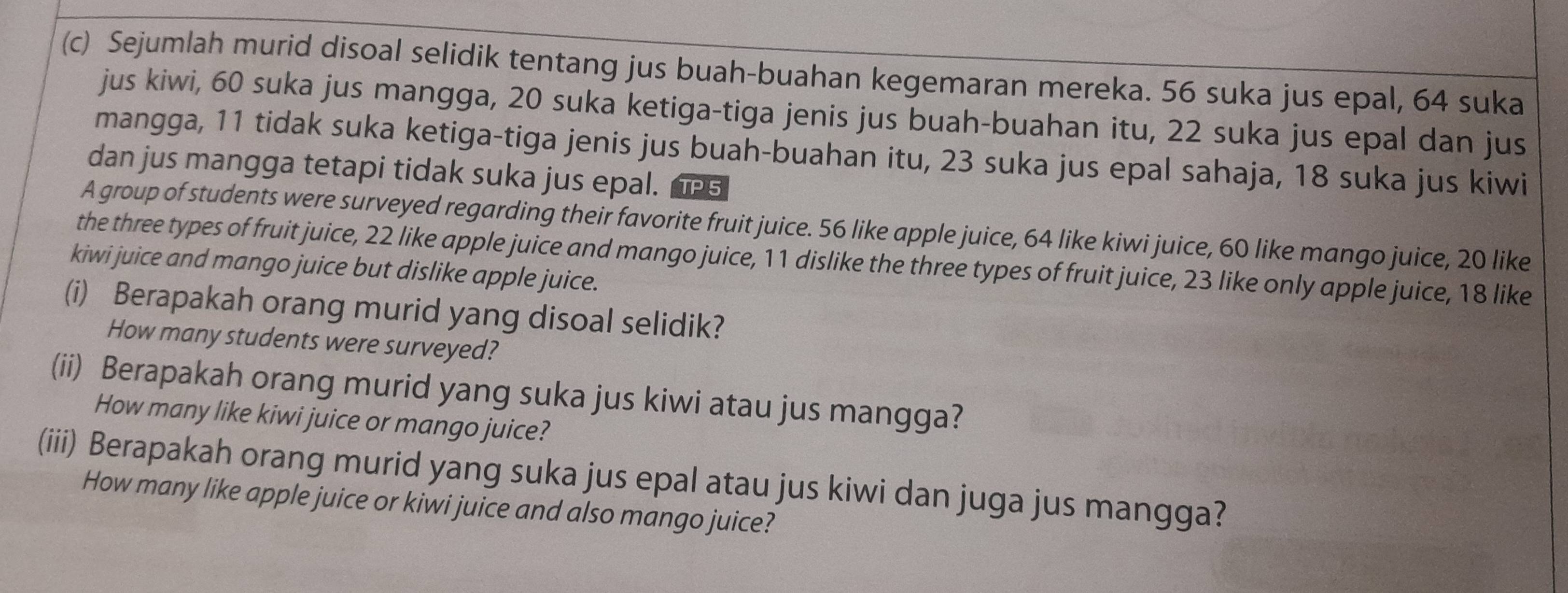 Sejumlah murid disoal selidik tentang jus buah-buahan kegemaran mereka. 56 suka jus epal, 64 suka 
jus kiwi, 60 suka jus mangga, 20 suka ketiga-tiga jenis jus buah-buahan itu, 22 suka jus epal dan jus 
mangga, 11 tidak suka ketiga-tiga jenis jus buah-buahan itu, 23 suka jus epal sahaja, 18 suka jus kiwi 
dan jus mangga tetapi tidak suka jus epal. TP 5
A group of students were surveyed regarding their favorite fruit juice. 56 like apple juice, 64 like kiwi juice, 60 like mango juice, 20 like 
the three types of fruit juice, 22 like apple juice and mango juice, 11 dislike the three types of fruit juice, 23 like only apple juice, 18 like 
kiwi juice and mango juice but dislike apple juice. 
(i) Berapakah orang murid yang disoal selidik? 
How many students were surveyed? 
(ii) Berapakah orang murid yang suka jus kiwi atau jus mangga? 
How many like kiwi juice or mango juice? 
(iii) Berapakah orang murid yang suka jus epal atau jus kiwi dan juga jus mangga? 
How many like apple juice or kiwi juice and also mango juice?