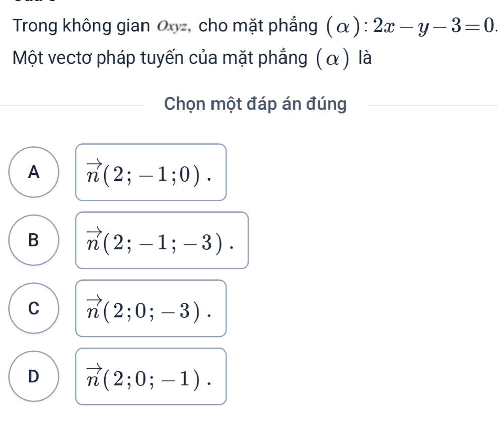 Trong không gian Ovz, cho mặt phẳng (alpha ):2x-y-3=0
Một vectơ pháp tuyến của mặt phẳng (α) là
Chọn một đáp án đúng
A vector n(2;-1;0).
B vector n(2;-1;-3).
C vector n(2;0;-3).
D vector n(2;0;-1).