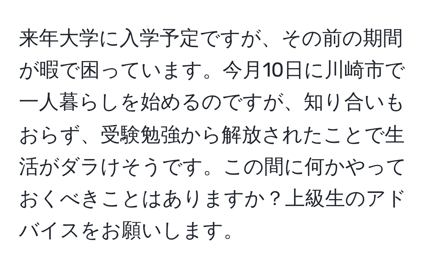 来年大学に入学予定ですが、その前の期間が暇で困っています。今月10日に川崎市で一人暮らしを始めるのですが、知り合いもおらず、受験勉強から解放されたことで生活がダラけそうです。この間に何かやっておくべきことはありますか？上級生のアドバイスをお願いします。