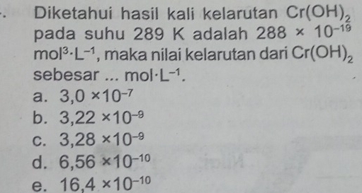 Diketahui hasil kali kelarutan Cr(OH)_2
pada suhu 289 K adalah 288* 10^(-19)
mol^(3.)L^(-1) , maka nilai kelarutan dari Cr(OH)_2
sebesar ... mol · L^(-1).
a. 3,0* 10^(-7)
b. 3,22* 10^(-9)
C. 3,28* 10^(-9)
d. 6,56* 10^(-10)
e. 16,4* 10^(-10)