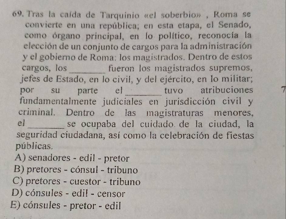 Tras la caída de Tarquinio «el soberbio» , Roma se
convierte en una república; en esta etapa, el Senado,
como órgano principal, en lo político, reconocía la
elección de un conjunto de cargos para la administración
y el gobierno de Roma: los magistrados. Dentro de estos
cargos, los _fueron los magistrados supremos,
jefes de Estado, en lo civil, y del ejército, en lo militar;
por su parte el_ tuvo atribuciones 7
fundamentalmente judiciales en jurisdicción civil y
criminal. Dentro de las magistraturas menores,
el _se ocupaba del cuidado de la ciudad, la
seguridad ciudadana, así como la celebración de fiestas
públicas.
A) senadores - edil - pretor
B) pretores - cónsul - tribuno
C) pretores - cuestor - tribuno
D) cónsules - edil - censor
E) cónsules - pretor - edil