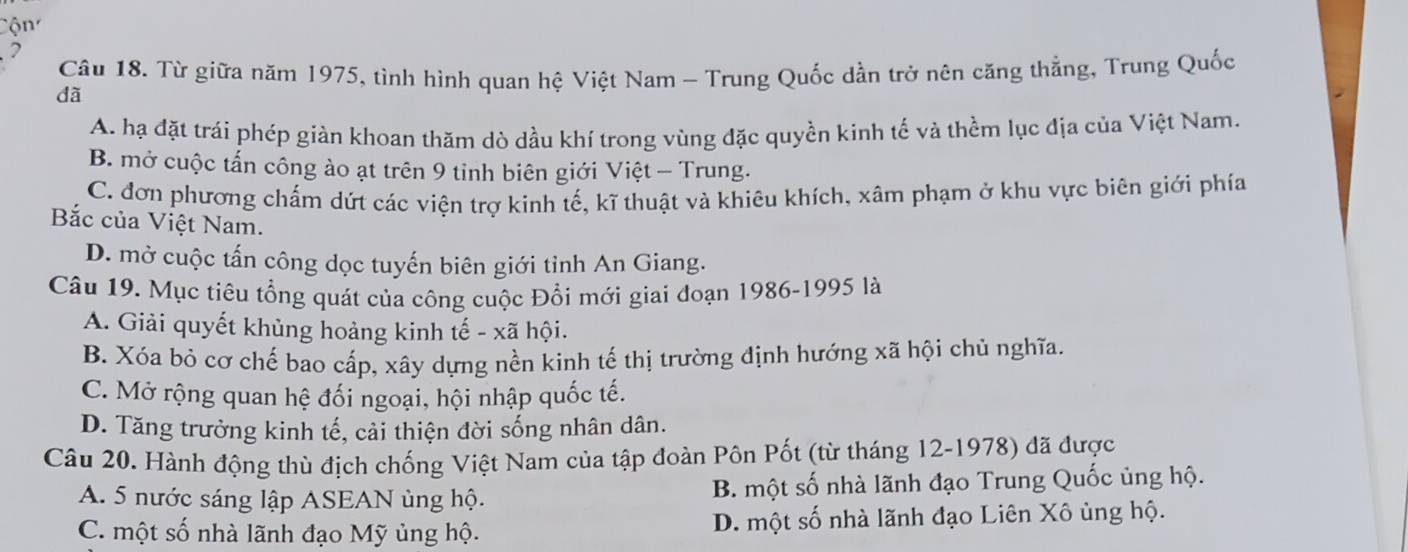 Cộn
2
Câu 18. Từ giữa năm 1975, tình hình quan hệ Việt Nam - Trung Quốc dần trở nên căng thẳng, Trung Quốc
dã
A. hạ đặt trái phép giàn khoan thăm dò dầu khí trong vùng đặc quyền kinh tế và thềm lục địa của Việt Nam.
B. mở cuộc tấn công ào ạt trên 9 tinh biên giới Việt - Trung.
C. đơn phương chấm dứt các viện trợ kinh tế, kĩ thuật và khiêu khích, xâm phạm ở khu vực biên giới phía
Bắc của Việt Nam.
D. mở cuộc tấn công dọc tuyến biên giới tỉnh An Giang.
Câu 19. Mục tiêu tổng quát của công cuộc Đổi mới giai đoạn 1986-1995 là
A. Giải quyết khủng hoảng kinh tế - xã hội.
B. Xóa bỏ cơ chế bao cấp, xây dựng nền kinh tế thị trường định hướng xã hội chủ nghĩa.
C. Mở rộng quan hệ đối ngoại, hội nhập quốc tế.
D. Tăng trưởng kinh tế, cải thiện đời sống nhân dân.
Câu 20. Hành động thù địch chống Việt Nam của tập đoàn Pôn Pốt (từ tháng 12-1978) đã được
A. 5 nước sáng lập ASEAN ủng hộ. B. một số nhà lãnh đạo Trung Quốc ủng hộ.
C. một số nhà lãnh đạo Mỹ ủng hộ. D. một số nhà lãnh đạo Liên Xô ủng hộ.