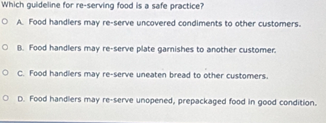 Which guideline for re-serving food is a safe practice?
A. Food handlers may re-serve uncovered condiments to other customers.
B. Food handlers may re-serve plate garnishes to another customer.
C. Food handlers may re-serve uneaten bread to other customers.
D. Food handlers may re-serve unopened, prepackaged food in good condition.