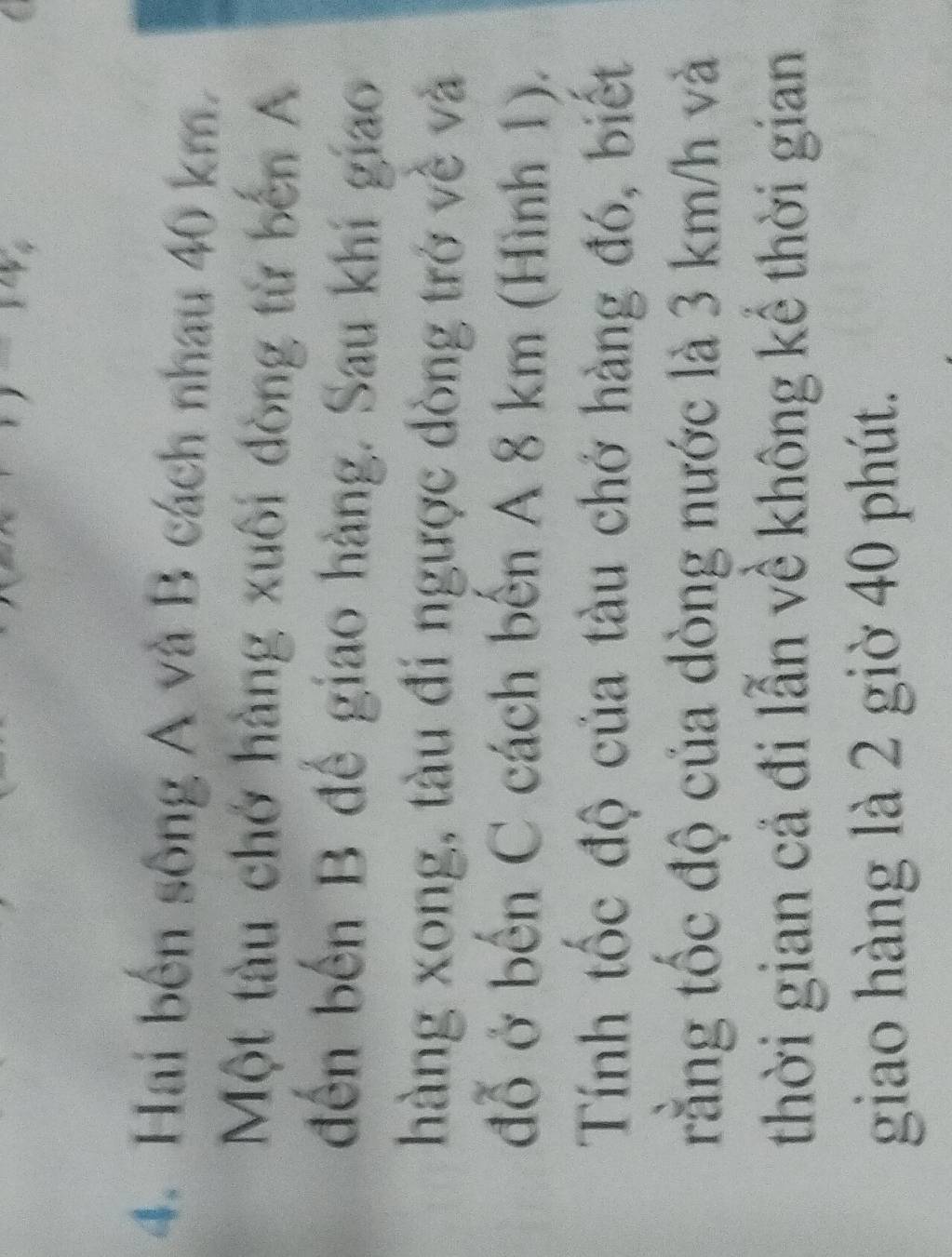 Hai bến sông A và B cách nhau 40 km. 
Một tàu chở hàng xuôi đòng từ bến A 
đến bến B đế giao hàng. Sau khi giao 
hàng xong, tàu đi ngược dòng trở về và 
đỗ ở bến C cách bến A 8 km (Hình 1). 
Tính tốc độ của tàu chở hàng đó, biết 
rằng tốc độ của dòng nước là 3 km/h và 
thời gian cả đi lẫn về không kể thời gian 
giao hàng là 2 giờ 40 phút.