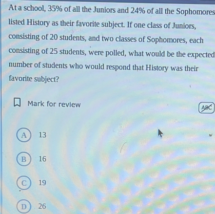 At a school, 35% of all the Juniors and 24% of all the Sophomores
listed History as their favorite subject. If one class of Juniors,
consisting of 20 students, and two classes of Sophomores, each
consisting of 25 students, were polled, what would be the expected
number of students who would respond that History was their
favorite subject?
Mark for review ABC
A 13
B  16
C  19
D) . 26