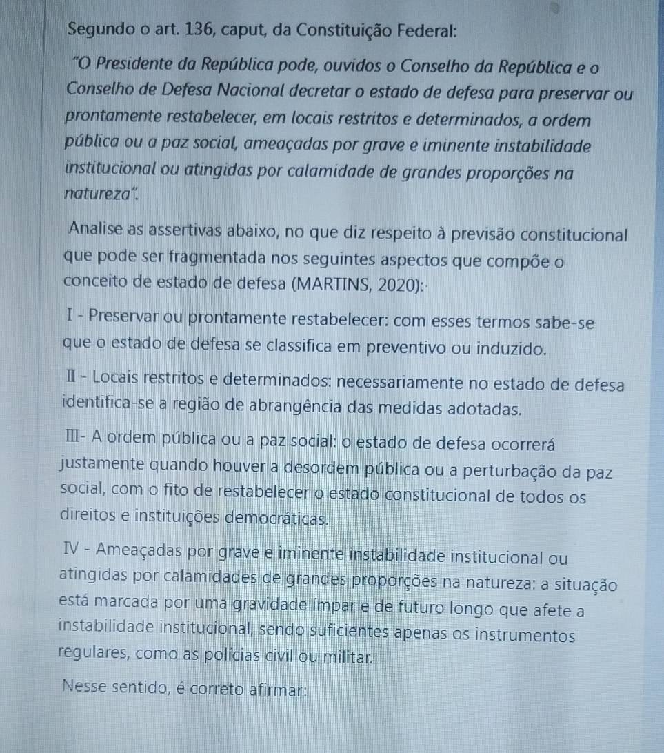 Segundo o art. 136, caput, da Constituição Federal:
"O Presidente da República pode, ouvidos o Conselho da República e o
Conselho de Defesa Nacional decretar o estado de defesa para preservar ou
prontamente restabelecer, em locais restritos e determinados, a ordem
pública ou a paz social, ameaçadas por grave e iminente instabilidade
institucional ou atingidas por calamidade de grandes proporções na
natureza”.
Analise as assertivas abaixo, no que diz respeito à previsão constitucional
que pode ser fragmentada nos seguintes aspectos que compõe o
conceito de estado de defesa (MARTINS, 2020):
I - Preservar ou prontamente restabelecer: com esses termos sabe-se
que o estado de defesa se classifica em preventivo ou induzido.
Ⅱ - Locais restritos e determinados: necessariamente no estado de defesa
identifica-se a região de abrangência das medidas adotadas.
Ⅲ- A ordem pública ou a paz social: o estado de defesa ocorrerá
justamente quando houver a desordem pública ou a perturbação da paz
social, com o fito de restabelecer o estado constitucional de todos os
direitos e instituições democráticas.
IV - Ameaçadas por grave e iminente instabilidade institucional ou
atingidas por calamidades de grandes proporções na natureza: a situação
está marcada por uma gravidade ímpar e de futuro longo que afete a
instabilidade institucional, sendo suficientes apenas os instrumentos
regulares, como as polícias civil ou militar.
Nesse sentido, é correto afirmar: