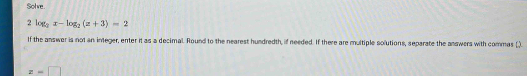 Solve.
2log _2x-log _2(x+3)=2
If the answer is not an integer, enter it as a decimal. Round to the nearest hundredth, if needed. If there are multiple solutions, separate the answers with commas (,).
x=□