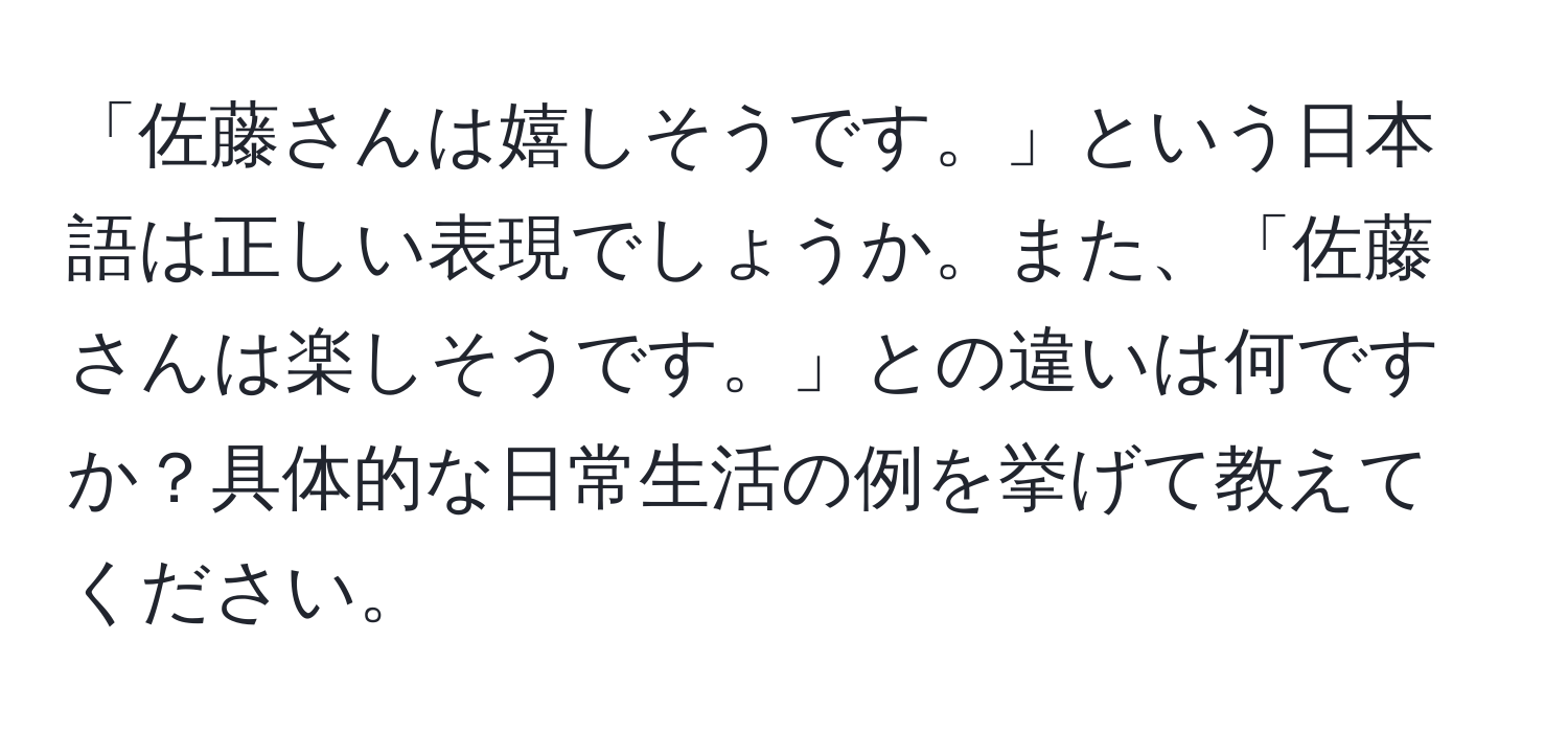 「佐藤さんは嬉しそうです。」という日本語は正しい表現でしょうか。また、「佐藤さんは楽しそうです。」との違いは何ですか？具体的な日常生活の例を挙げて教えてください。